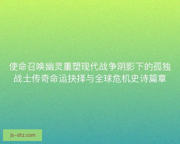 使命召唤幽灵重塑现代战争阴影下的孤独战士传奇命运抉择与全球危机史诗篇章