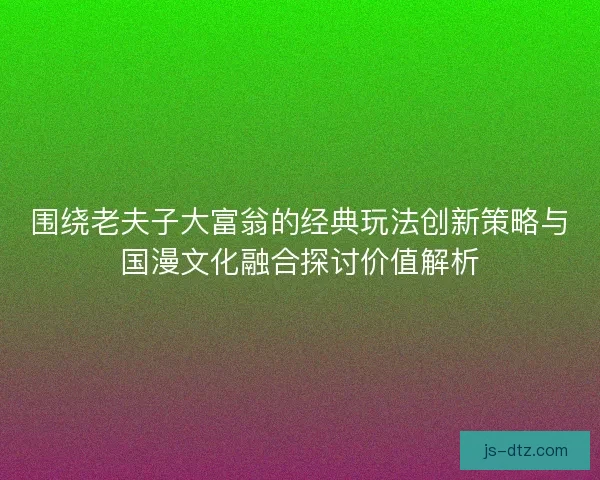 围绕老夫子大富翁的经典玩法创新策略与国漫文化融合探讨价值解析