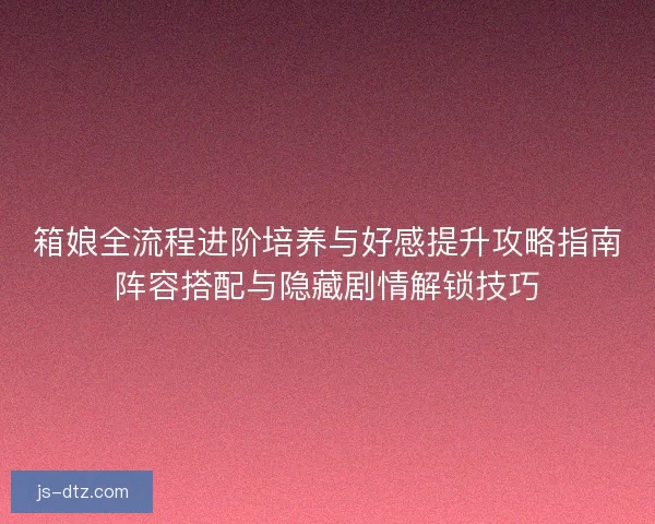 箱娘全流程进阶培养与好感提升攻略指南阵容搭配与隐藏剧情解锁技巧