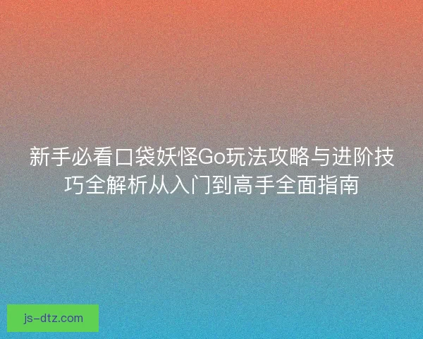 新手必看口袋妖怪Go玩法攻略与进阶技巧全解析从入门到高手全面指南