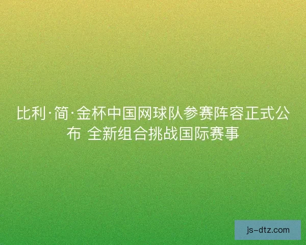 比利·简·金杯中国网球队参赛阵容正式公布 全新组合挑战国际赛事 比利·简·金杯中国网球队参赛阵容正式公布 全新组合挑战国际赛事