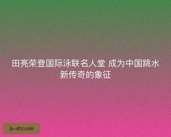 田亮荣登国际泳联名人堂 成为中国跳水新传奇的象征 田亮荣登国际泳联名人堂 成为中国跳水新传奇的象征