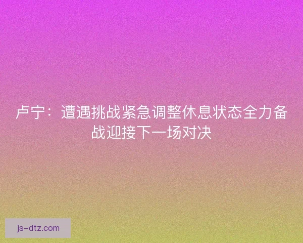 卢宁：遭遇挑战紧急调整休息状态全力备战迎接下一场对决