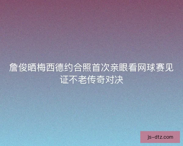 詹俊晒梅西德约合照首次亲眼看网球赛见证不老传奇对决