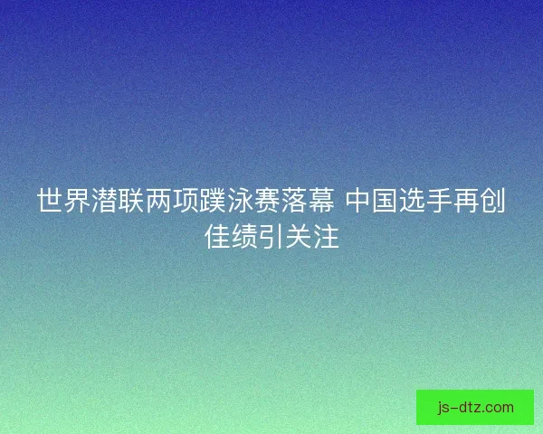 世界潜联两项蹼泳赛落幕 中国选手再创佳绩引关注