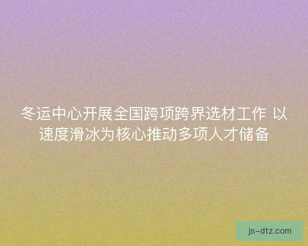 冬运中心开展全国跨项跨界选材工作 以速度滑冰为核心推动多项人才储备