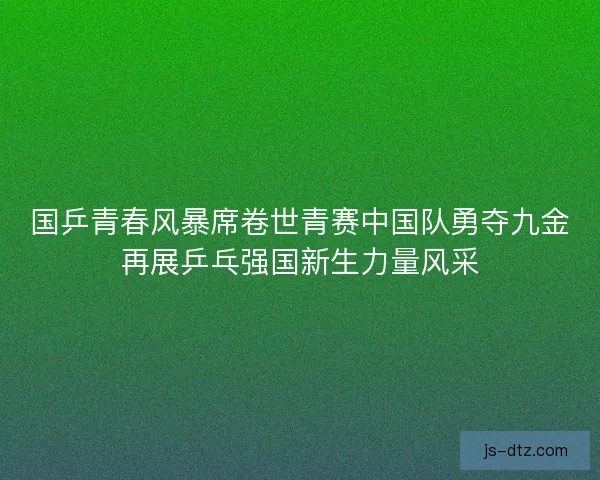 国乒青春风暴席卷世青赛中国队勇夺九金再展乒乓强国新生力量风采