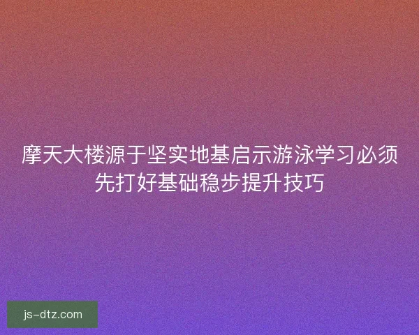 摩天大楼源于坚实地基启示游泳学习必须先打好基础稳步提升技巧