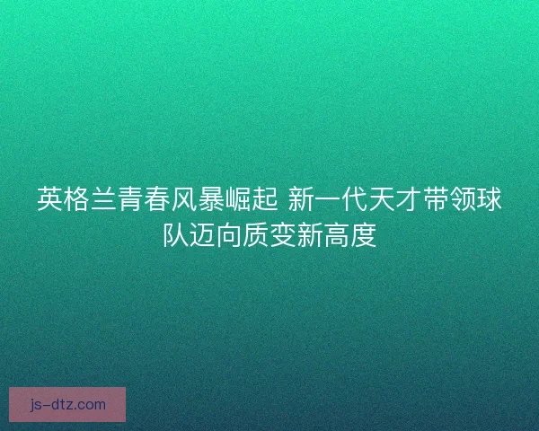 英格兰青春风暴崛起 新一代天才带领球队迈向质变新高度 英格兰青春风暴崛起 新一代天才带领球队迈向质变新高度