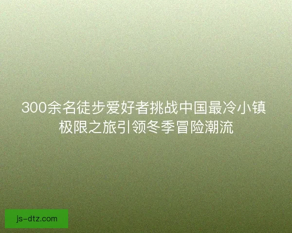 300余名徒步爱好者挑战中国最冷小镇 极限之旅引领冬季冒险潮流