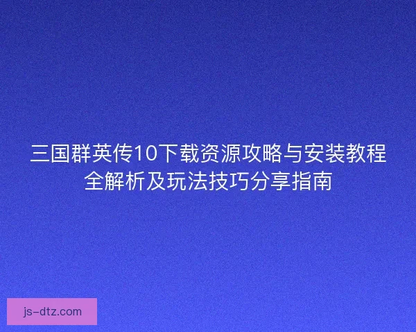 三国群英传10下载资源攻略与安装教程全解析及玩法技巧分享指南