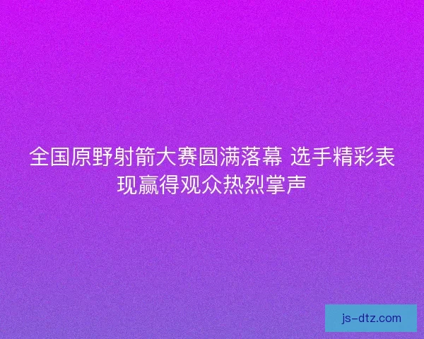 全国原野射箭大赛圆满落幕 选手精彩表现赢得观众热烈掌声