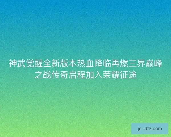 神武觉醒全新版本热血降临再燃三界巅峰之战传奇启程加入荣耀征途