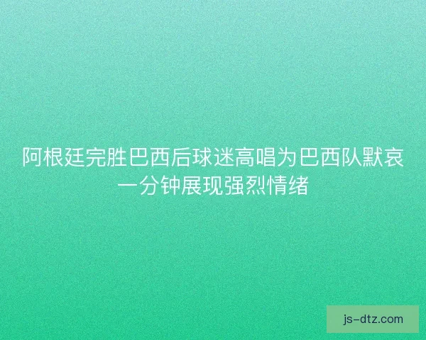 阿根廷完胜巴西后球迷高唱为巴西队默哀一分钟展现强烈情绪 阿根廷完胜巴西后球迷高唱为巴西队默哀一分钟展现强烈情绪