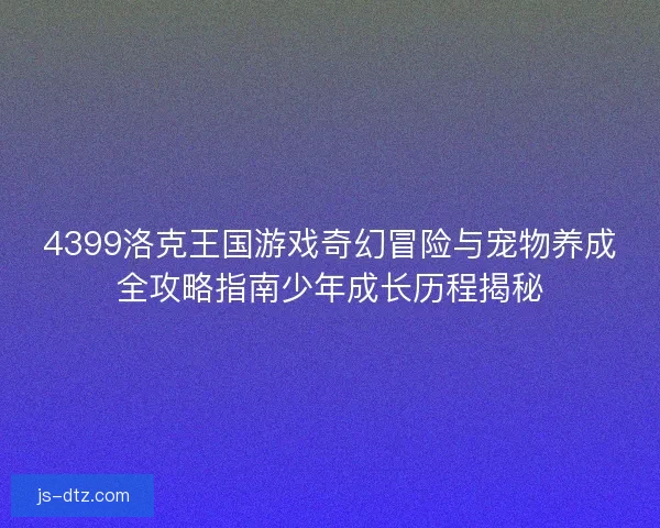 4399洛克王国游戏奇幻冒险与宠物养成全攻略指南少年成长历程揭秘