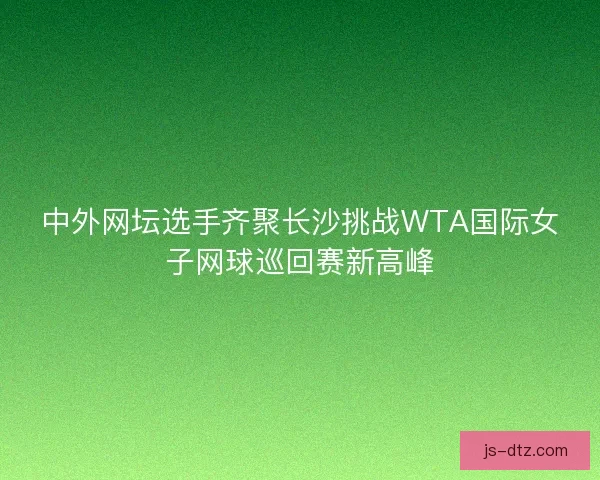 中外网坛选手齐聚长沙挑战WTA国际女子网球巡回赛新高峰