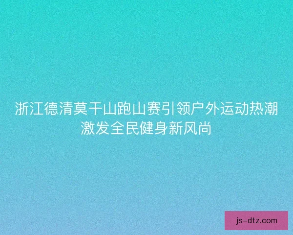浙江德清莫干山跑山赛引领户外运动热潮激发全民健身新风尚