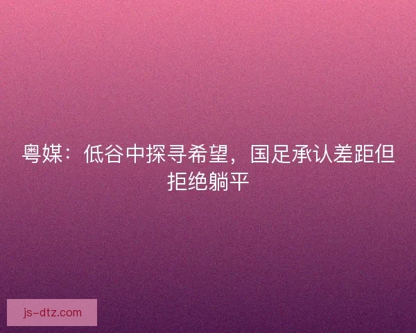 粤媒：低谷中探寻希望，国足承认差距但拒绝躺平