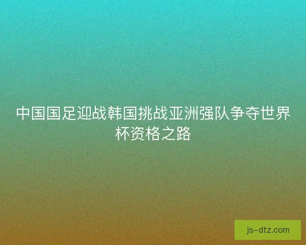 中国国足迎战韩国挑战亚洲强队争夺世界杯资格之路 中国国足迎战韩国挑战亚洲强队争夺世界杯资格之路