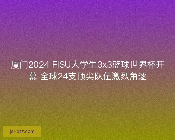 厦门2024 FISU大学生3x3篮球世界杯开幕 全球24支顶尖队伍激烈角逐 厦门2024 FISU大学生3x3篮球世界杯开幕 全球24支顶尖队伍激烈角逐