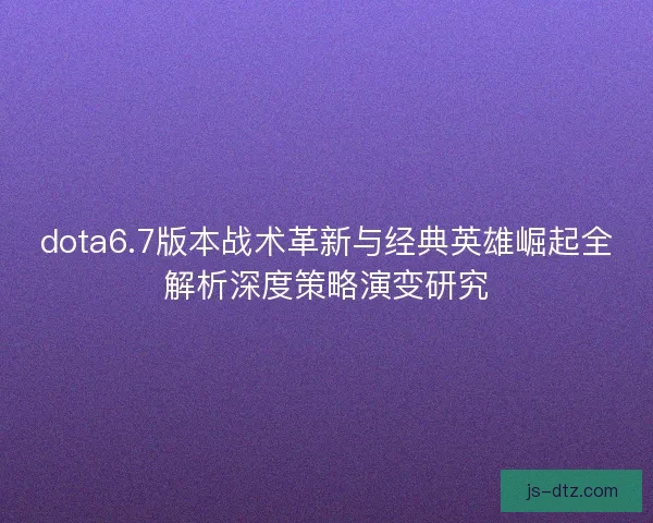 dota6.7版本战术革新与经典英雄崛起全解析深度策略演变研究
