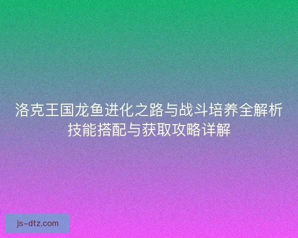 洛克王国龙鱼进化之路与战斗培养全解析技能搭配与获取攻略详解 洛克王国龙鱼进化之路与战斗培养全解析技能搭配与获取攻略详解