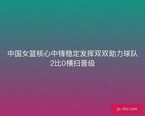 中国女篮核心中锋稳定发挥双双助力球队2比0横扫晋级 中国女篮核心中锋稳定发挥双双助力球队2比0横扫晋级