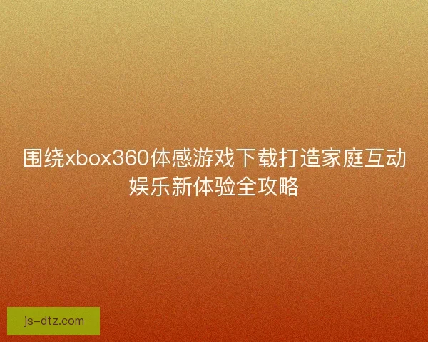 围绕xbox360体感游戏下载打造家庭互动娱乐新体验全攻略