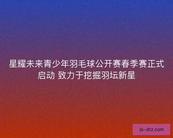 星耀未来青少年羽毛球公开赛春季赛正式启动 致力于挖掘羽坛新星 星耀未来青少年羽毛球公开赛春季赛正式启动 致力于挖掘羽坛新星
