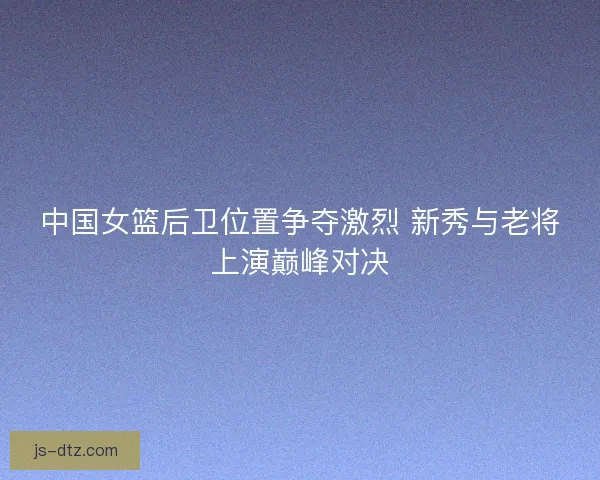 中国女篮后卫位置争夺激烈 新秀与老将上演巅峰对决 中国女篮后卫位置争夺激烈 新秀与老将上演巅峰对决