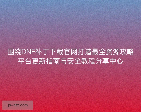围绕DNF补丁下载官网打造最全资源攻略平台更新指南与安全教程分享中心