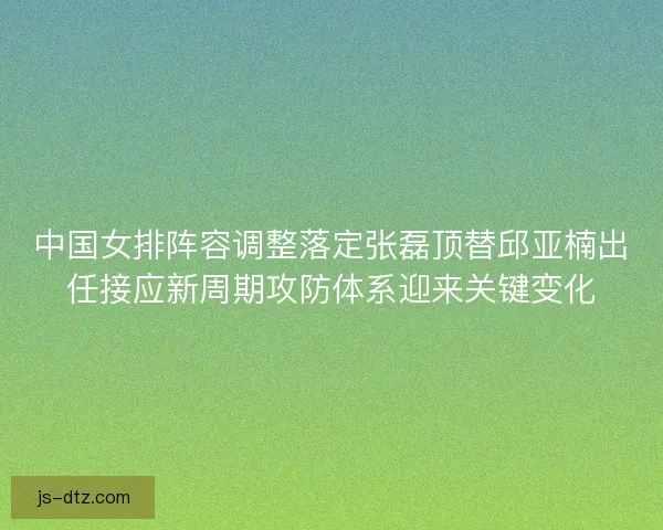 中国女排阵容调整落定张磊顶替邱亚楠出任接应新周期攻防体系迎来关键变化