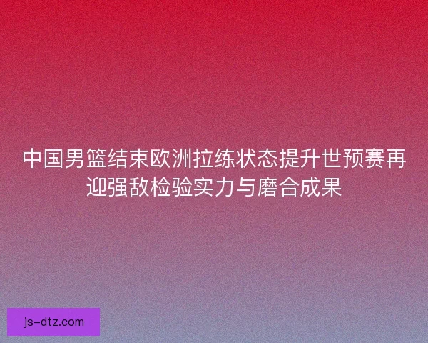中国男篮结束欧洲拉练状态提升世预赛再迎强敌检验实力与磨合成果 中国男篮结束欧洲拉练状态提升世预赛再迎强敌检验实力与磨合成果